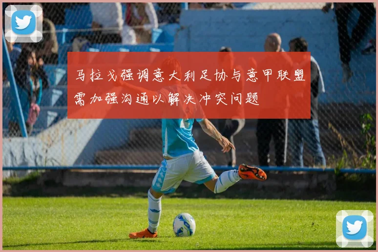 马拉戈强调意大利足协与意甲联盟需加强沟通以解决冲突问题