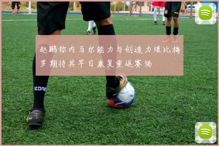 赵鹏称内马尔能力与创造力堪比梅罗期待其早日康复重返赛场