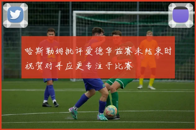 哈斯勒姆批评爱德华兹赛未结束时祝贺对手应更专注于比赛