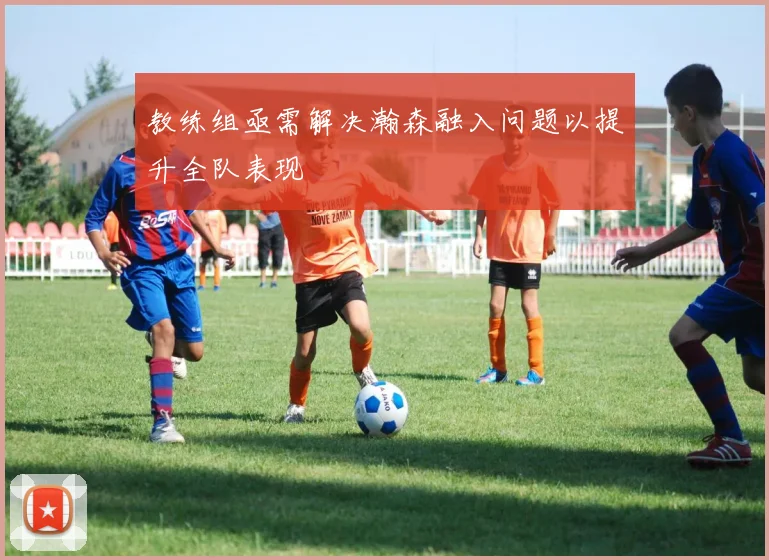 教练组亟需解决瀚森融入问题以提升全队表现