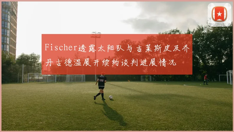 Fischer透露太阳队与吉莱斯皮及乔丹古德温展开续约谈判进展情况