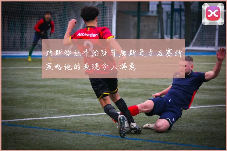 纳斯称让乔治防守唐斯是季后赛新策略他的表现令人满意