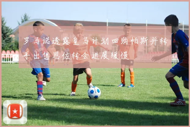 罗马诺透露皇马计划回购帕斯并转手出售恩佐转会进展缓慢