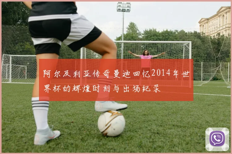 阿尔及利亚传奇曼迪回忆2014年世界杯的辉煌时刻与出场纪录
