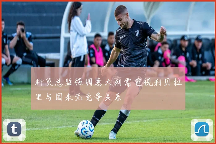 科莫总监强调意大利需重视利贝拉里与国米无竞争关系