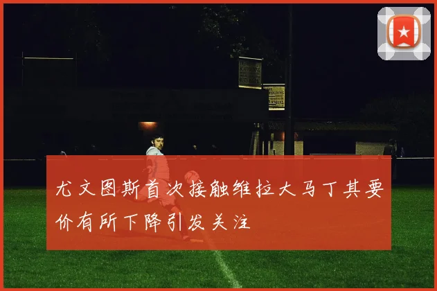 尤文图斯首次接触维拉大马丁其要价有所下降引发关注