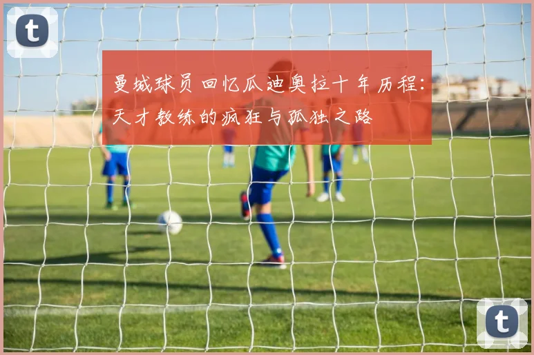 曼城球员回忆瓜迪奥拉十年历程：天才教练的疯狂与孤独之路