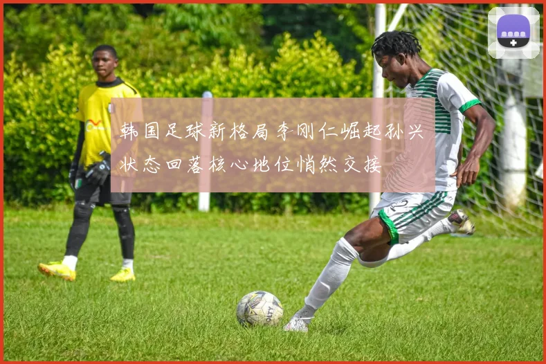 韩国足球新格局李刚仁崛起孙兴慜状态回落核心地位悄然交接