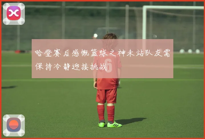 哈登赛后感慨篮球之神未站队友需保持冷静迎接挑战