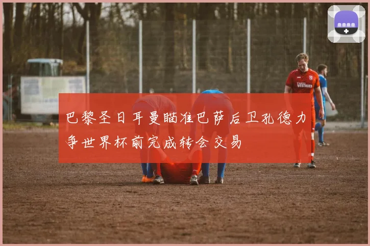 巴黎圣日耳曼瞄准巴萨后卫孔德力争世界杯前完成转会交易