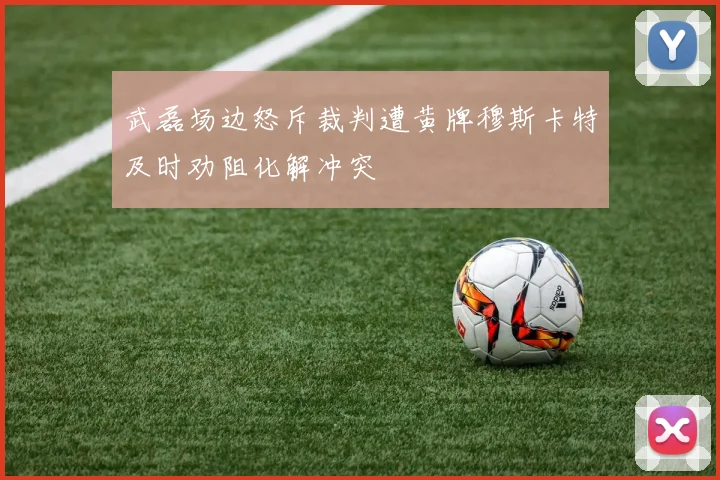 武磊场边怒斥裁判遭黄牌穆斯卡特及时劝阻化解冲突
