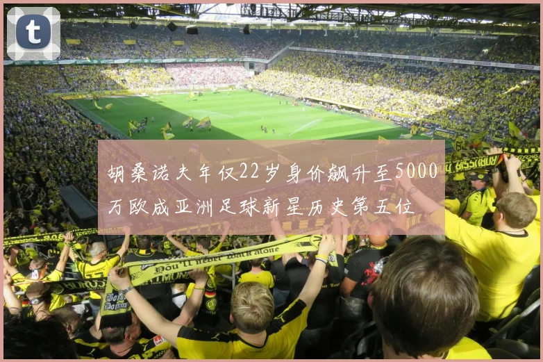 胡桑诺夫年仅22岁身价飙升至5000万欧成亚洲足球新星历史第五位